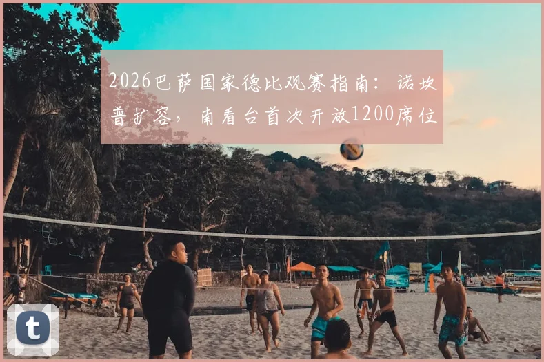 2026巴萨国家德比观赛指南：诺坎普扩容，南看台首次开放1200席位，附门票购买与现场攻略