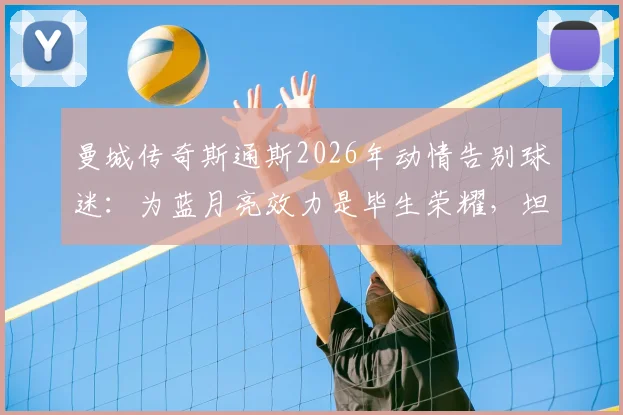曼城传奇斯通斯2026年动情告别球迷:为蓝月亮效力是毕生荣耀,坦言梦想已成真