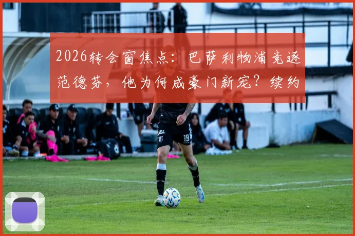 2026转会窗焦点:巴萨利物浦竞逐范德芬,他为何成豪门新宠?续约前景深度解析