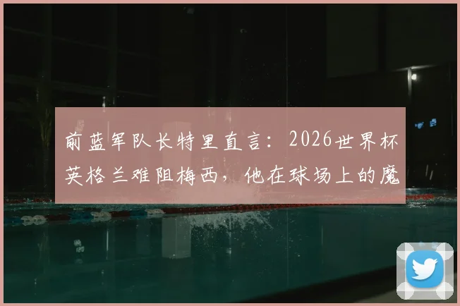 前蓝军队长特里直言:2026世界杯英格兰难阻梅西,他在球场上的魔法无法预测