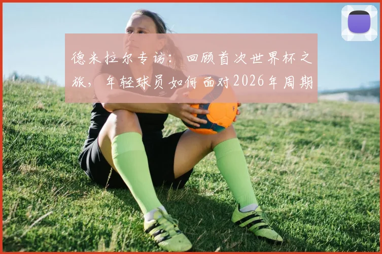 德米拉尔专访：回顾首次世界杯之旅，年轻球员如何面对2026年周期挑战与成长