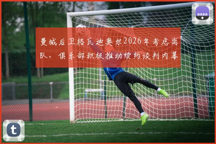 曼城后卫格瓦迪奥尔2026年考虑离队,俱乐部积极推动续约谈判内幕解析