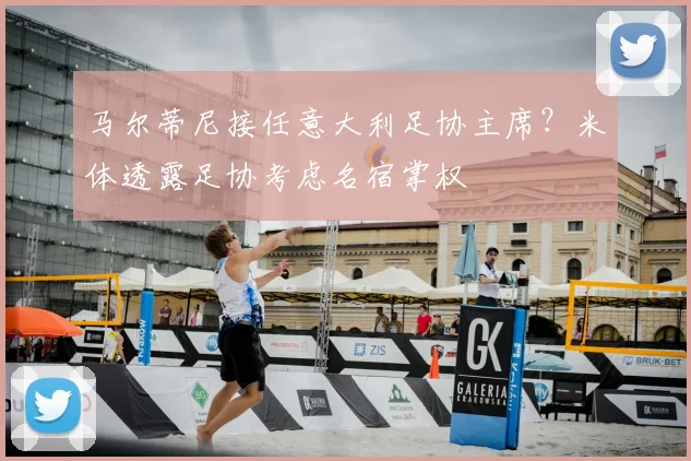 马尔蒂尼接任意大利足协主席?米体透露足协考虑名宿掌权