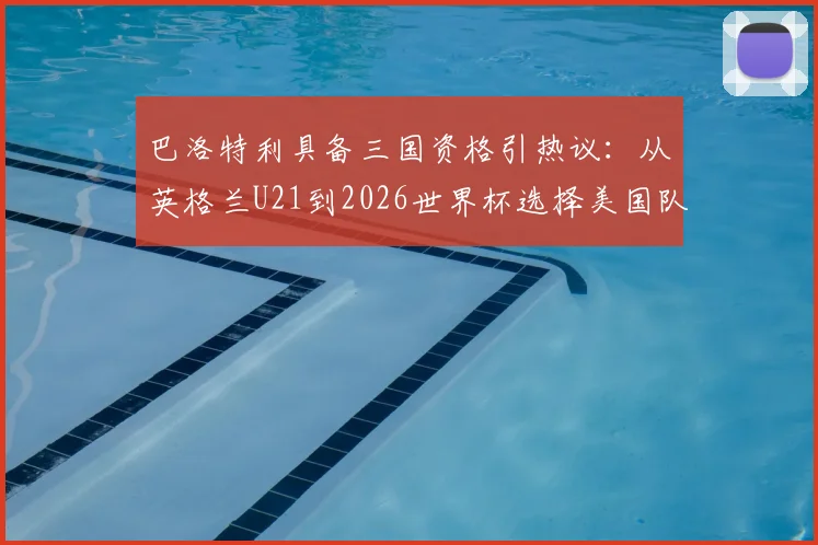 巴洛特利具备三国资格引热议：从英格兰U21到2026世界杯选择美国队之路全解析