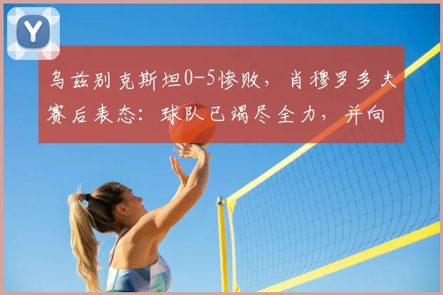 乌兹别克斯坦0-5惨败,肖穆罗多夫赛后表态:球队已竭尽全力,并向球迷致歉