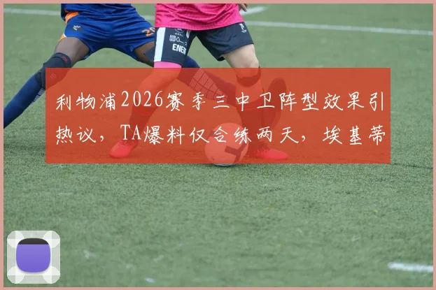 利物浦2026赛季三中卫阵型效果引热议，TA爆料仅合练两天，埃基蒂克踢中锋短板明显