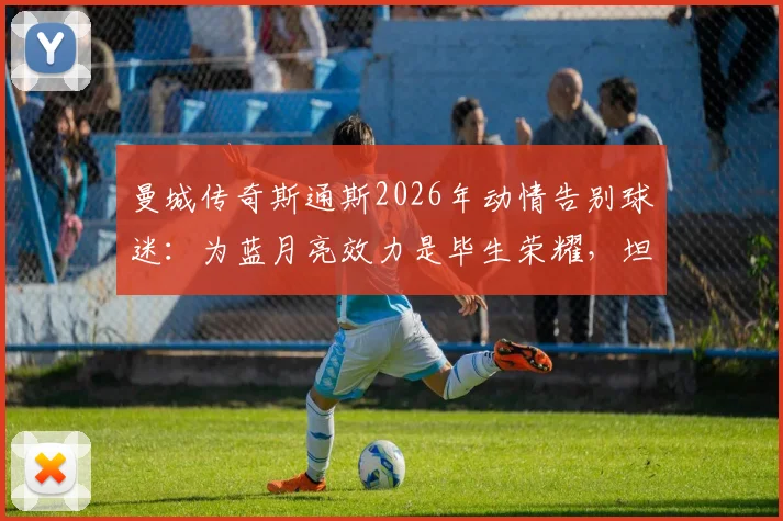 曼城传奇斯通斯2026年动情告别球迷：为蓝月亮效力是毕生荣耀，坦言梦想已成真