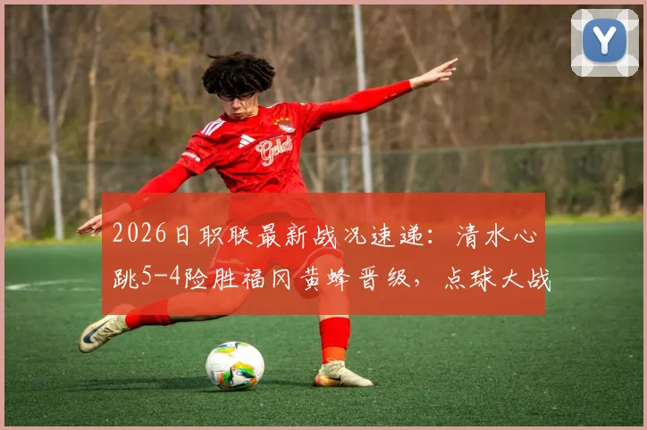 2026日职联最新战况速递：清水心跳5-4险胜福冈黄蜂晋级，点球大战全过程回顾