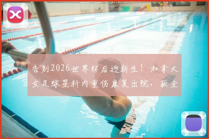 告别2026世界杯后迎新生!加拿大女足球星科内重伤康复出院,获全场掌声激励