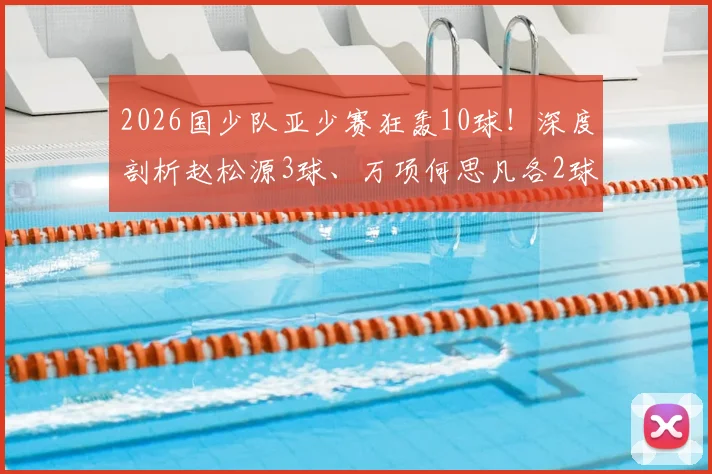 2026国少队亚少赛狂轰10球!深度剖析赵松源3球、万项何思凡各2球1助,核心球员技术特点与未来前景全解读