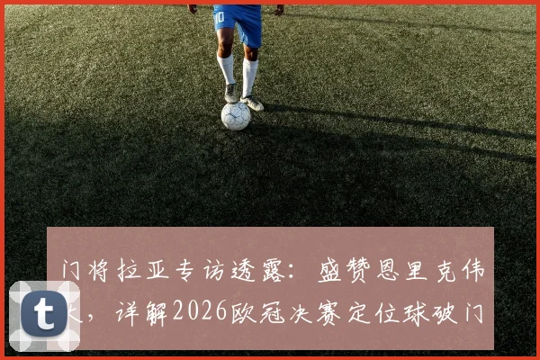 门将拉亚专访透露:盛赞恩里克伟大,详解2026欧冠决赛定位球破门战术关键