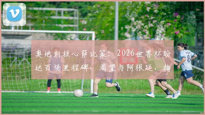 奥地利核心萨比策：2026世界杯盼达百场里程碑，渴望与阿根廷、梅西一较高下
