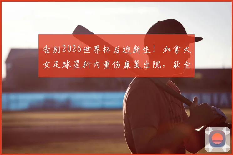 告别2026世界杯后迎新生！加拿大女足球星科内重伤康复出院，获全场掌声激励