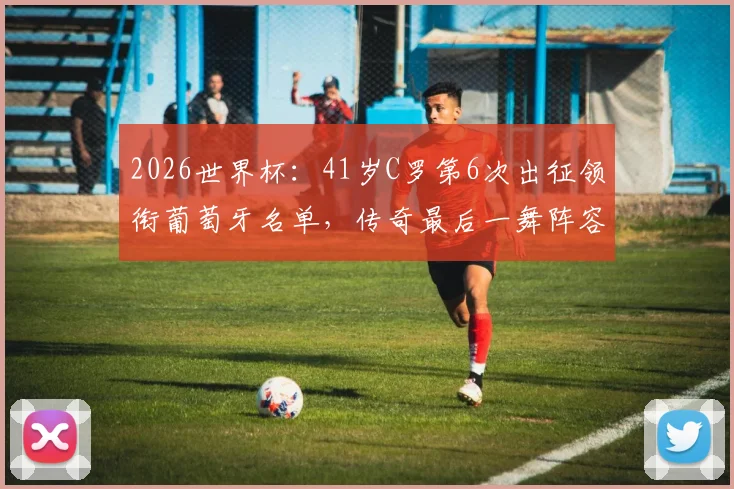 2026世界杯：41岁C罗第6次出征领衔葡萄牙名单，传奇最后一舞阵容解析与前景展望