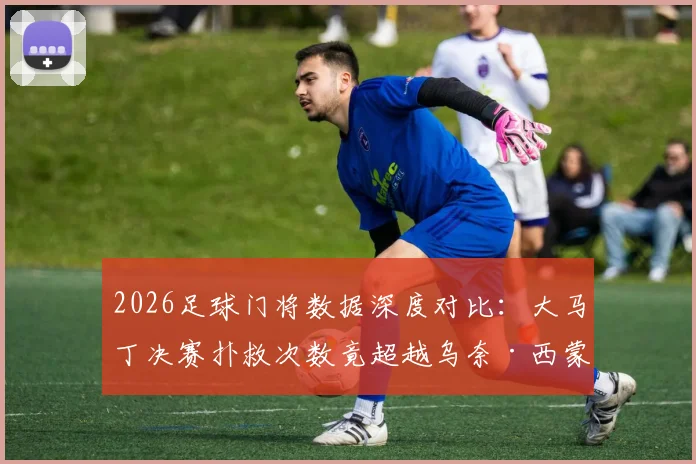 2026足球门将数据深度对比:大马丁决赛扑救次数竟超越乌奈·西蒙整届赛事总和,背后原因解析