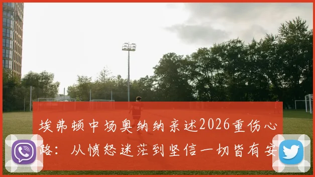 埃弗顿中场奥纳纳亲述2026重伤心路:从愤怒迷茫到坚信一切皆有安排,如何重返顶级赛场