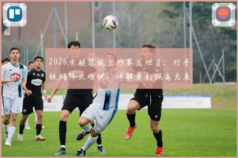 2026中超蓉城主帅赛后坦言：对手铁桶阵太难破，详解费利佩高光表现与球队攻坚难题