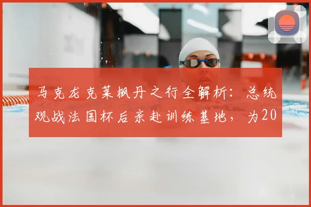马克龙克莱枫丹之行全解析:总统观战法国杯后亲赴训练基地,为2026大赛鼓劲有何深意?