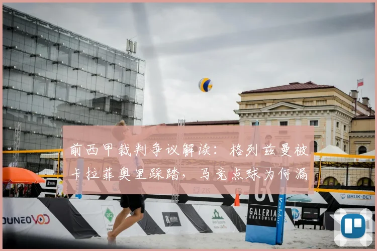 前西甲裁判争议解读:格列兹曼被卡拉菲奥里踩踏,马竞点球为何漏判?权威分析来了