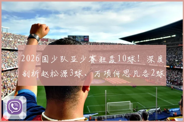 2026国少队亚少赛狂轰10球！深度剖析赵松源3球、万项何思凡各2球1助，核心球员技术特点与未来前景全解读