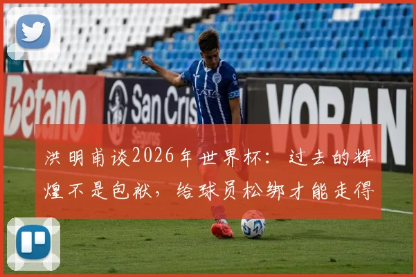 洪明甫谈2026年世界杯:过去的辉煌不是包袱,给球员松绑才能走得更远