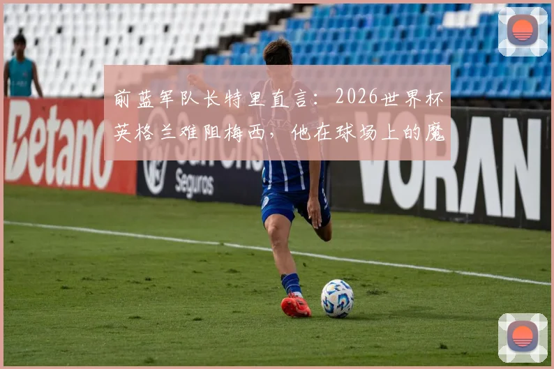 前蓝军队长特里直言:2026世界杯英格兰难阻梅西,他在球场上的魔法无法预测