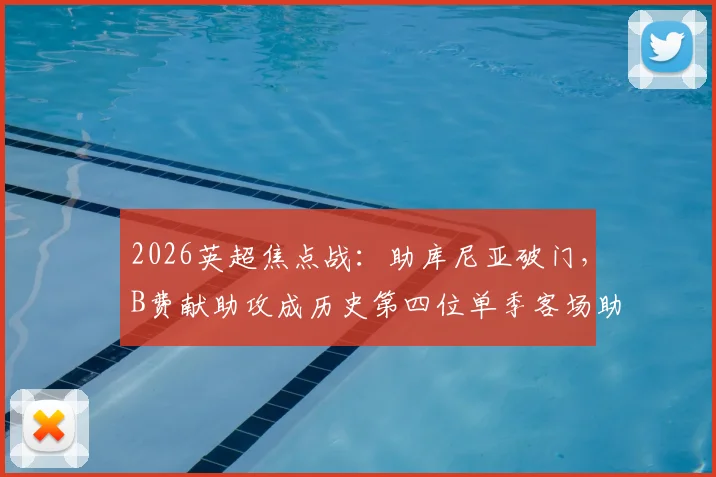 2026英超焦点战:助库尼亚破门,B费献助攻成历史第四位单季客场助攻上双球星,详细数据解读