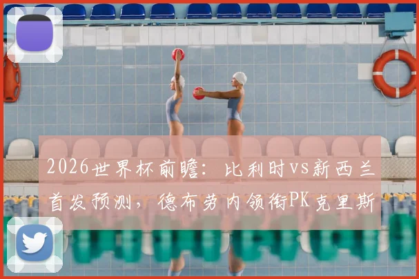 2026世界杯前瞻：比利时vs新西兰首发预测，德布劳内领衔PK克里斯伍德，多库能否锁定先发？