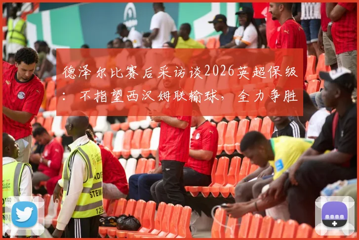 德泽尔比赛后采访谈2026英超保级:不指望西汉姆联输球,全力争胜是唯一出路,附保级形势深度解析