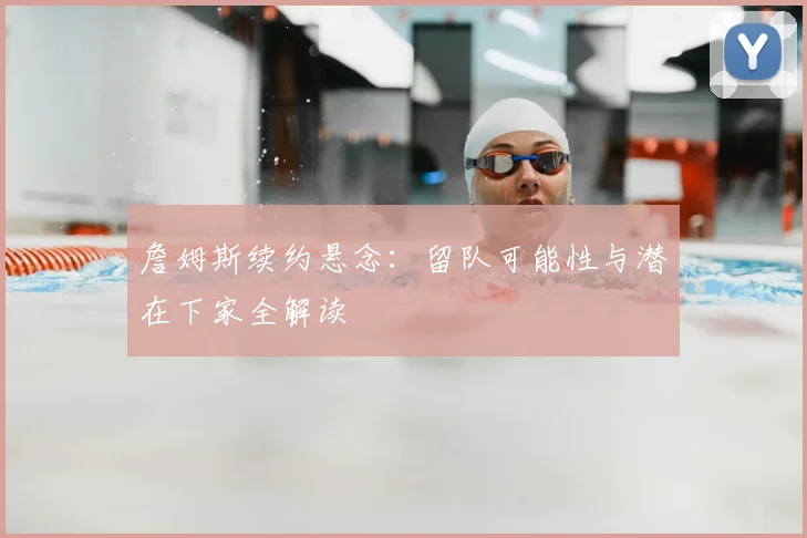 詹姆斯续约悬念：留队可能性与潜在下家全解读