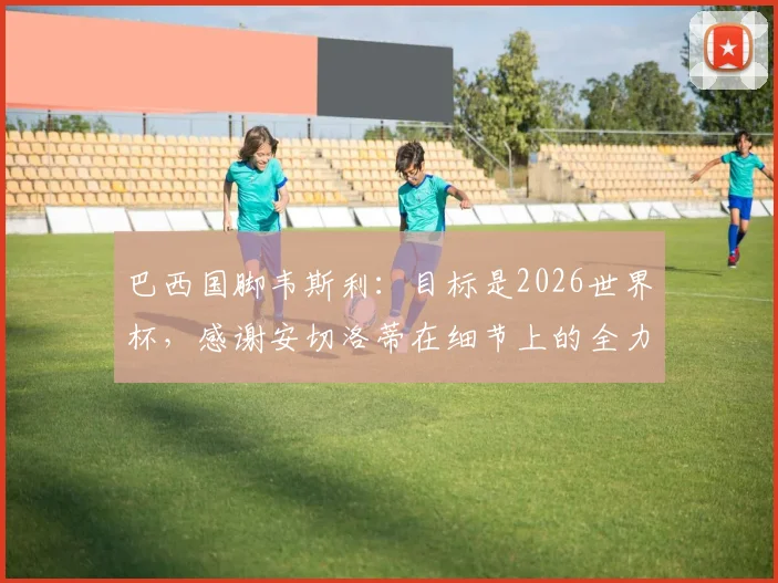 巴西国脚韦斯利：目标是2026世界杯，感谢安切洛蒂在细节上的全力帮助
