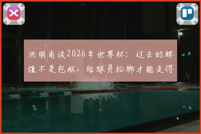 洪明甫谈2026年世界杯：过去的辉煌不是包袱，给球员松绑才能走得更远