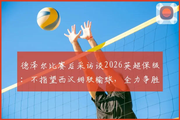 德泽尔比赛后采访谈2026英超保级：不指望西汉姆联输球，全力争胜是唯一出路，附保级形势深度解析