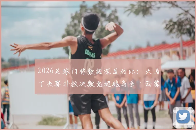 2026足球门将数据深度对比：大马丁决赛扑救次数竟超越乌奈·西蒙整届赛事总和，背后原因解析