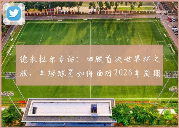 德米拉尔专访:回顾首次世界杯之旅,年轻球员如何面对2026年周期挑战与成长
