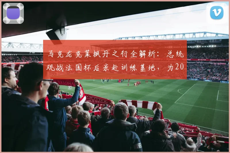 马克龙克莱枫丹之行全解析：总统观战法国杯后亲赴训练基地，为2026大赛鼓劲有何深意？