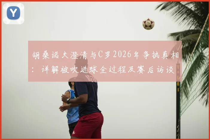 胡桑诺夫澄清与C罗2026年争执真相:详解被吹进球全过程及赛后访谈重点
