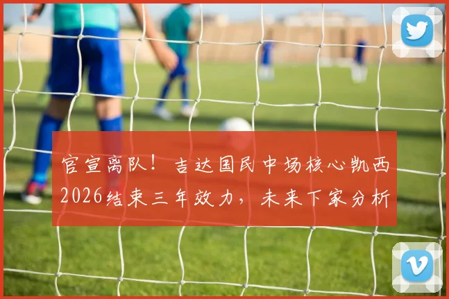 官宣离队！吉达国民中场核心凯西2026结束三年效力，未来下家分析与球队影响解读
