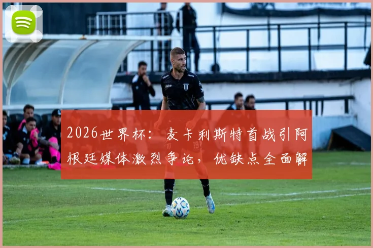 2026世界杯：麦卡利斯特首战引阿根廷媒体激烈争论，优缺点全面解析与未来展望