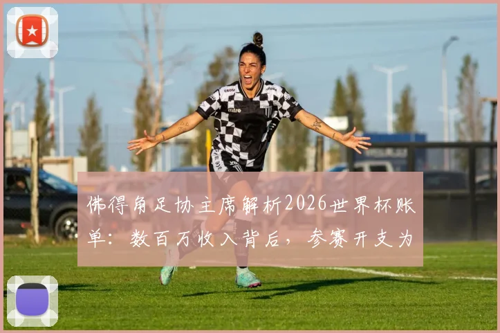 佛得角足协主席解析2026世界杯账单：数百万收入背后，参赛开支为何更惊人？