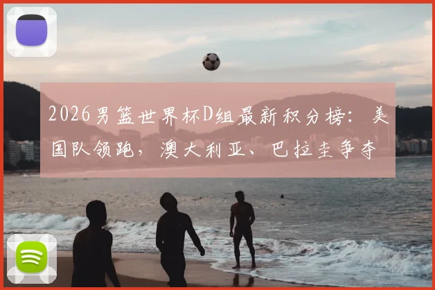 2026男篮世界杯D组最新积分榜：美国队领跑，澳大利亚、巴拉圭争夺出线权，土耳其遗憾出局