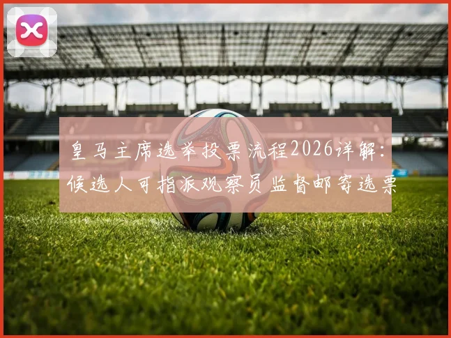 皇马主席选举投票流程2026详解：候选人可指派观察员监督邮寄选票，附会员投票具体操作指南