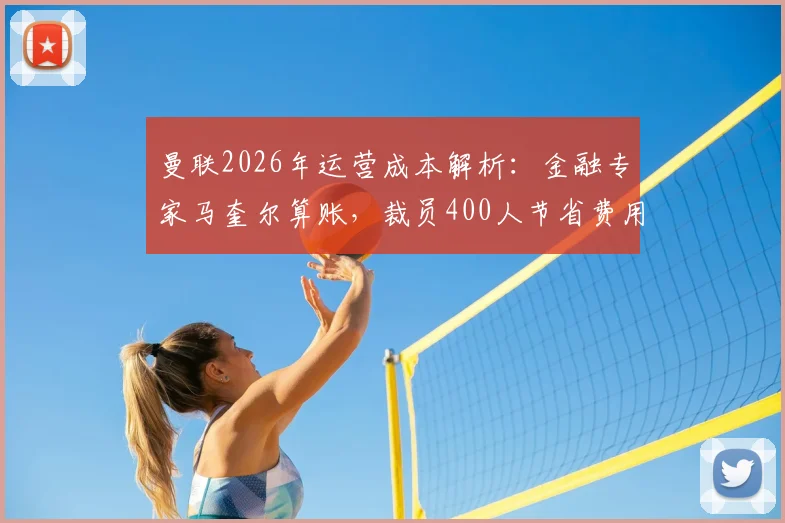 曼联2026年运营成本解析：金融专家马奎尔算账，裁员400人节省费用仅约抵拉什福德年薪，豪门财务平衡路在何方？