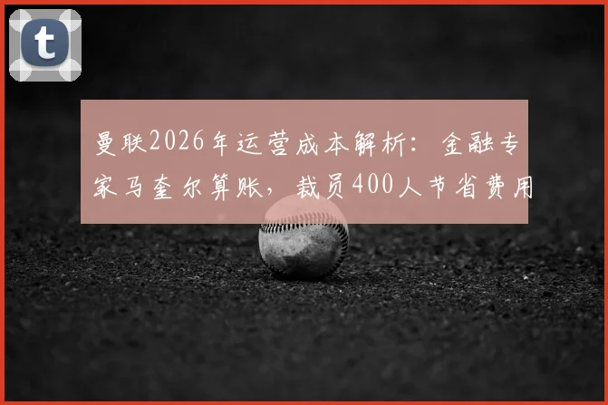 曼联2026年运营成本解析:金融专家马奎尔算账,裁员400人节省费用仅约抵拉什福德年薪,豪门财务平衡路在何方?