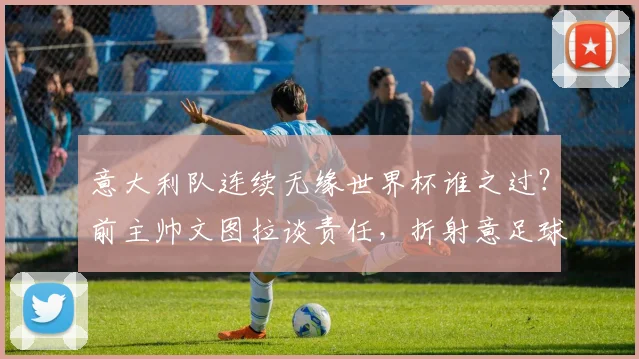 意大利队连续无缘世界杯谁之过?前主帅文图拉谈责任,折射意足球青训与空谈现状