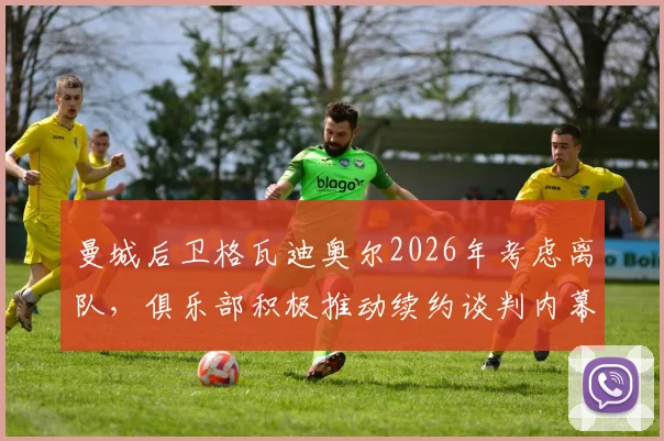 曼城后卫格瓦迪奥尔2026年考虑离队，俱乐部积极推动续约谈判内幕解析
