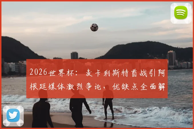 2026世界杯:麦卡利斯特首战引阿根廷媒体激烈争论,优缺点全面解析与未来展望