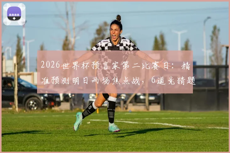 2026世界杯预言家第二比赛日:精准预测明日两场焦点战,6道竞猜题攻略与参与指南