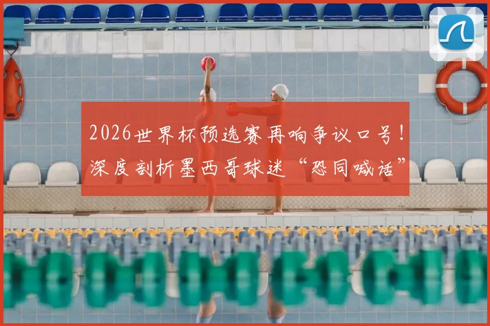 2026世界杯预选赛再响争议口号！深度剖析墨西哥球迷“恐同喊话”屡禁不止的三大根源