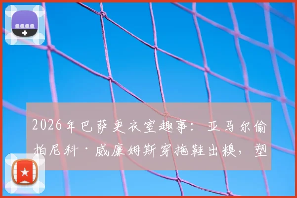 2026年巴萨更衣室趣事:亚马尔偷拍尼科·威廉姆斯穿拖鞋出糗,塑料兄弟情引爆笑点